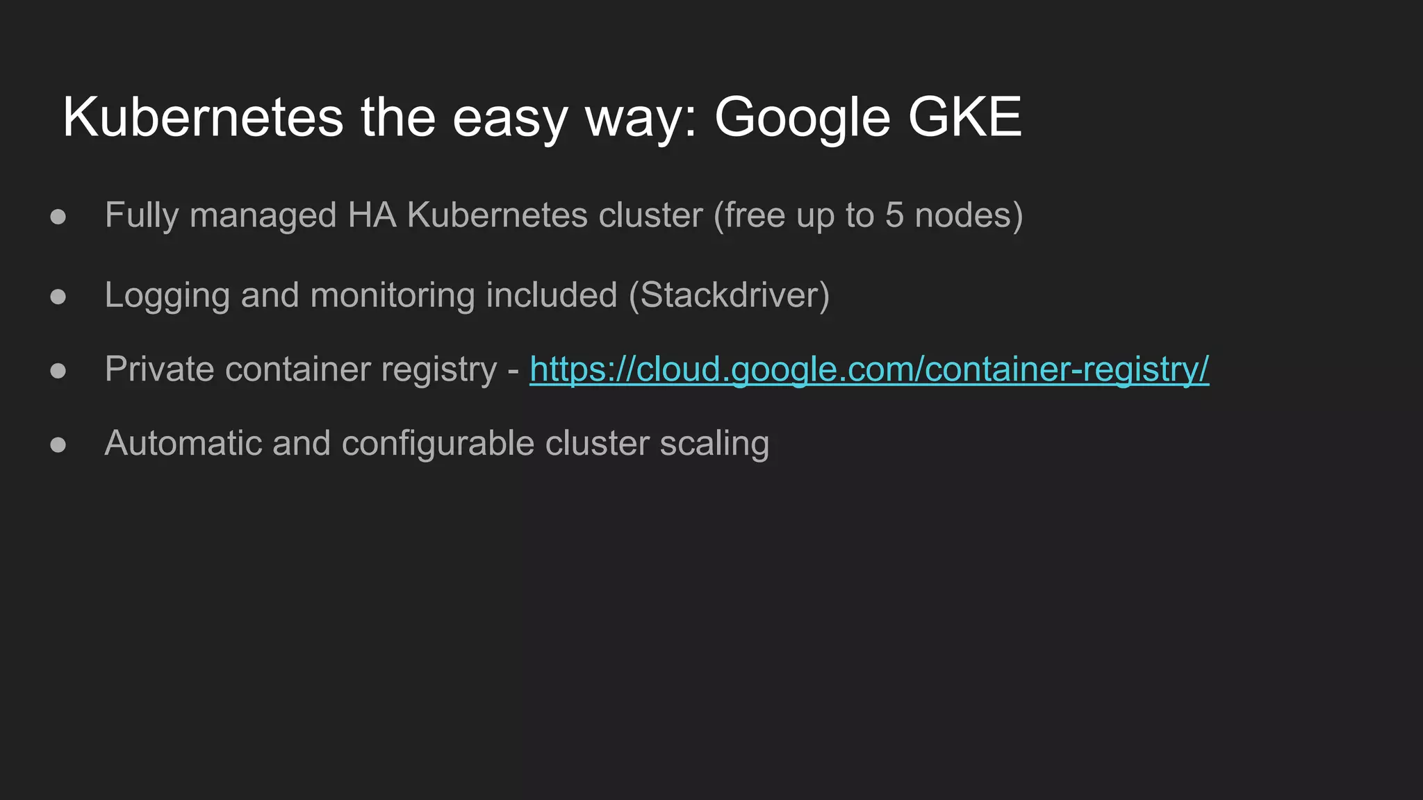 Kubernetes the easy way: Google GKE ● Fully managed HA Kubernetes cluster (free up to 5 nodes) ● Logging and monitoring included (Stackdriver) ● Private container registry - https://cloud.google.com/container-registry/ ● Automatic and configurable cluster scaling 