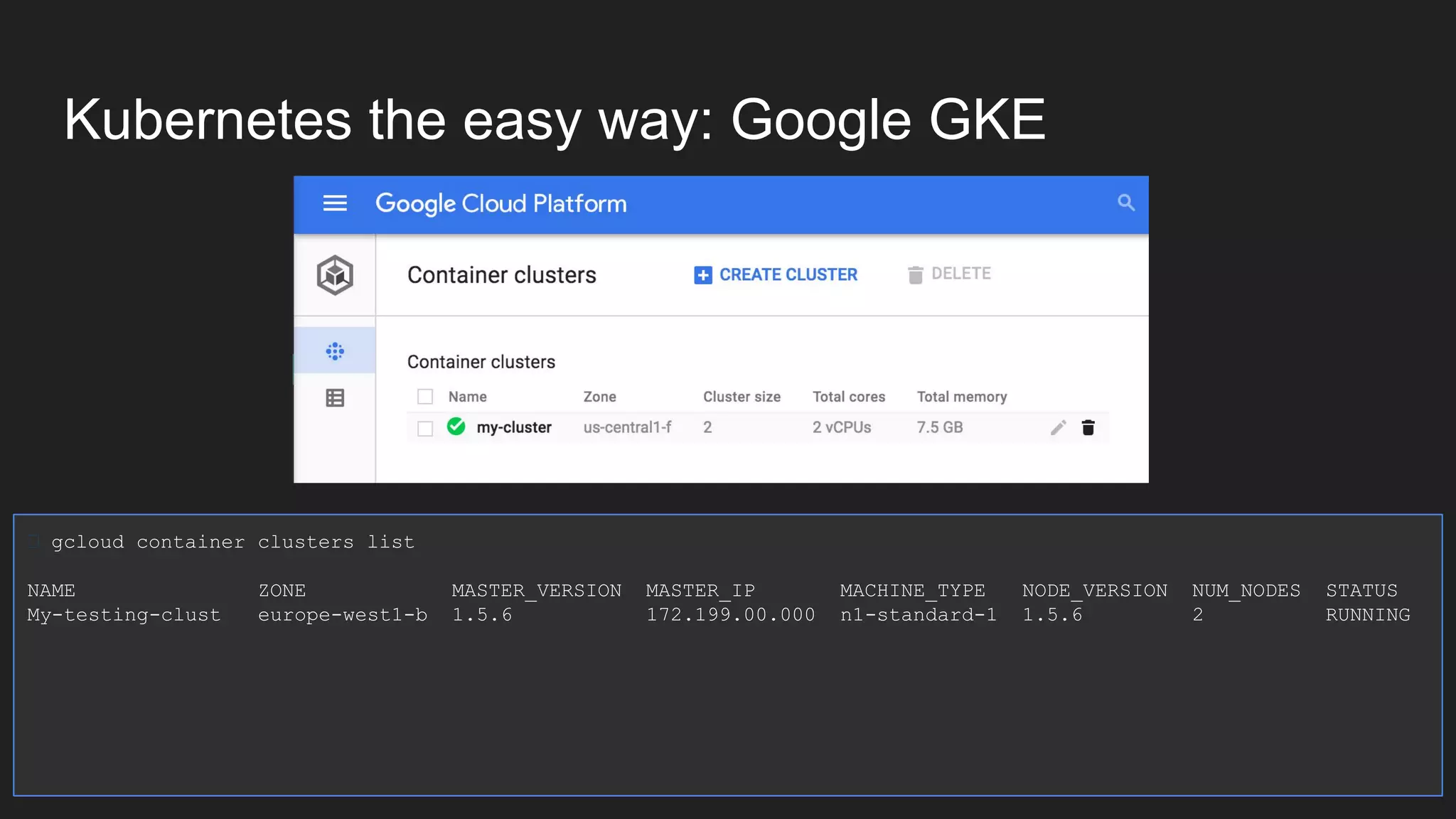 Kubernetes the easy way: Google GKE gcloud container clusters list NAME ZONE MASTER_VERSION MASTER_IP MACHINE_TYPE NODE_VERSION NUM_NODES STATUS My-testing-clust europe-west1-b 1.5.6 172.199.00.000 n1-standard-1 1.5.6 2 RUNNING 