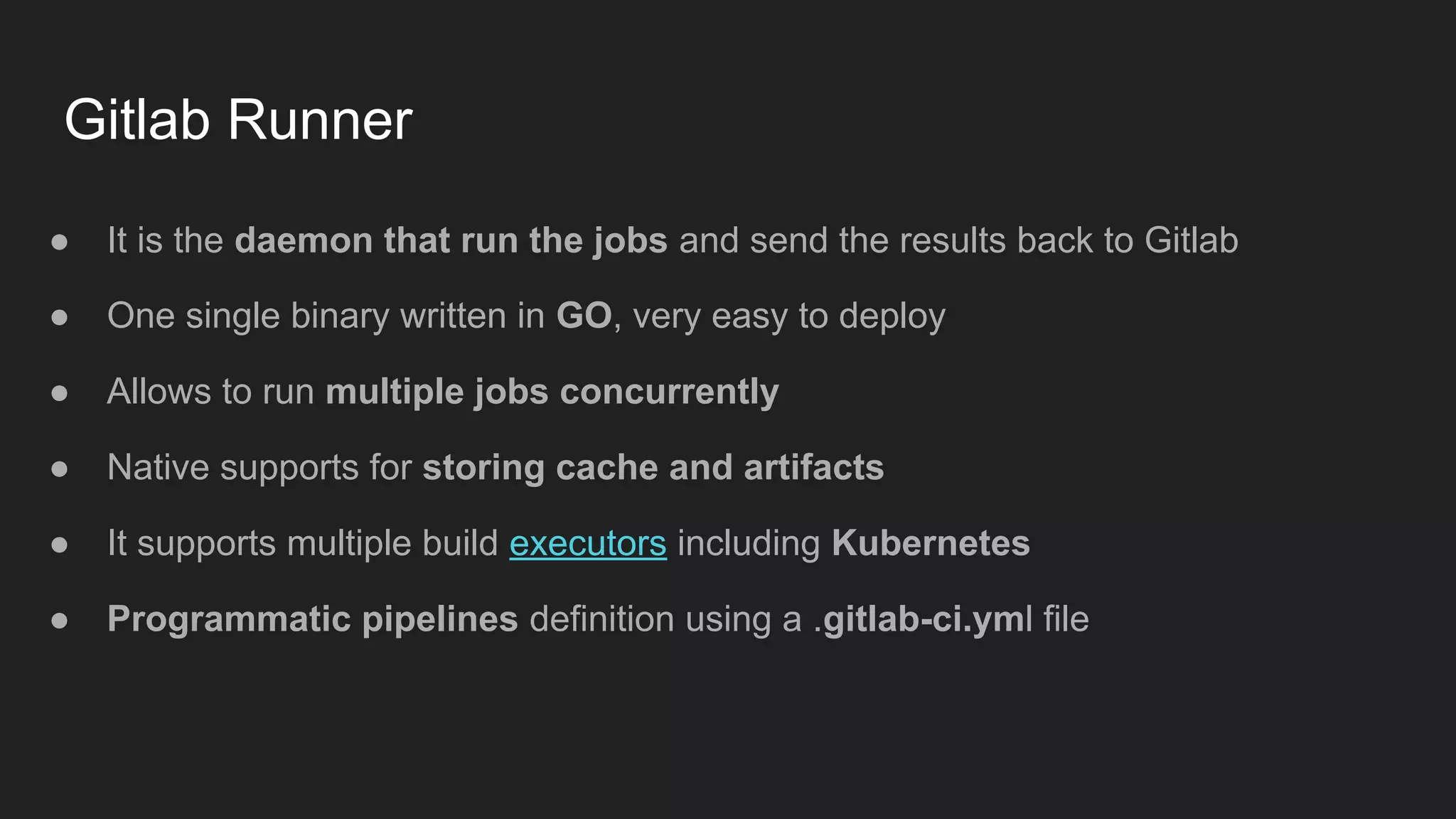 Gitlab Runner ● It is the daemon that run the jobs and send the results back to Gitlab ● One single binary written in GO, very easy to deploy ● Allows to run multiple jobs concurrently ● Native supports for storing cache and artifacts ● It supports multiple build executors including Kubernetes ● Programmatic pipelines definition using a .gitlab-ci.yml file 