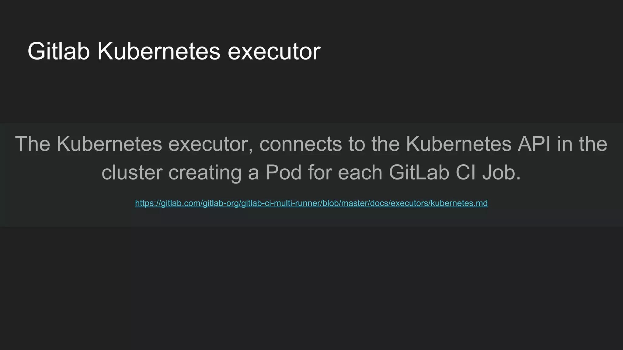 Gitlab Kubernetes executor The Kubernetes executor, connects to the Kubernetes API in the cluster creating a Pod for each GitLab CI Job. https://gitlab.com/gitlab-org/gitlab-ci-multi-runner/blob/master/docs/executors/kubernetes.md 