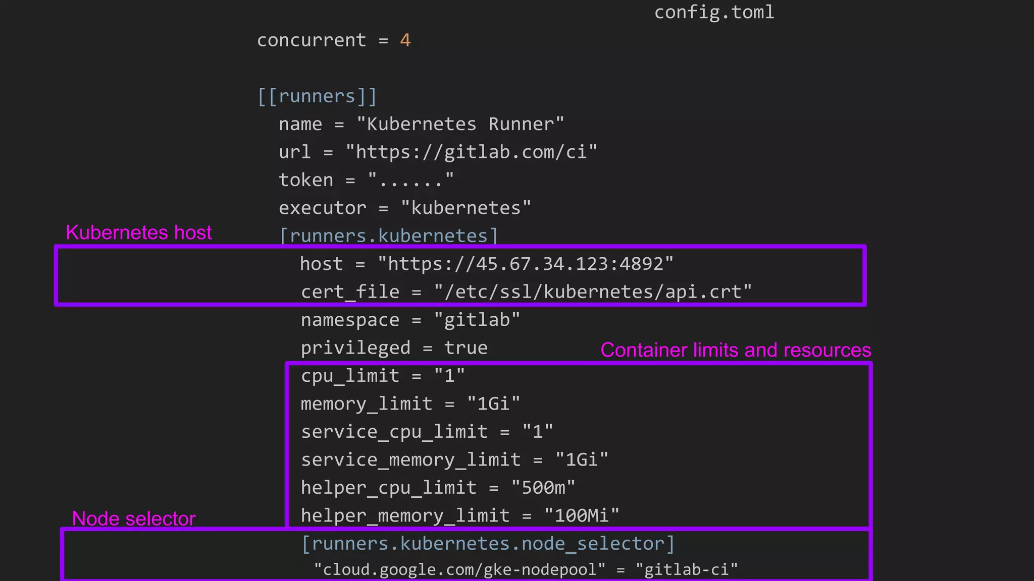 config.toml concurrent = 4 [[runners]] name = "Kubernetes Runner" url = "https://gitlab.com/ci" token = "......" executor = "kubernetes" [runners.kubernetes] host = "https://45.67.34.123:4892" cert_file = "/etc/ssl/kubernetes/api.crt" namespace = "gitlab" privileged = true cpu_limit = "1" memory_limit = "1Gi" service_cpu_limit = "1" service_memory_limit = "1Gi" helper_cpu_limit = "500m" helper_memory_limit = "100Mi" [runners.kubernetes.node_selector] "cloud.google.com/gke-nodepool" = "gitlab-ci" Container limits and resources Node selector Kubernetes host 