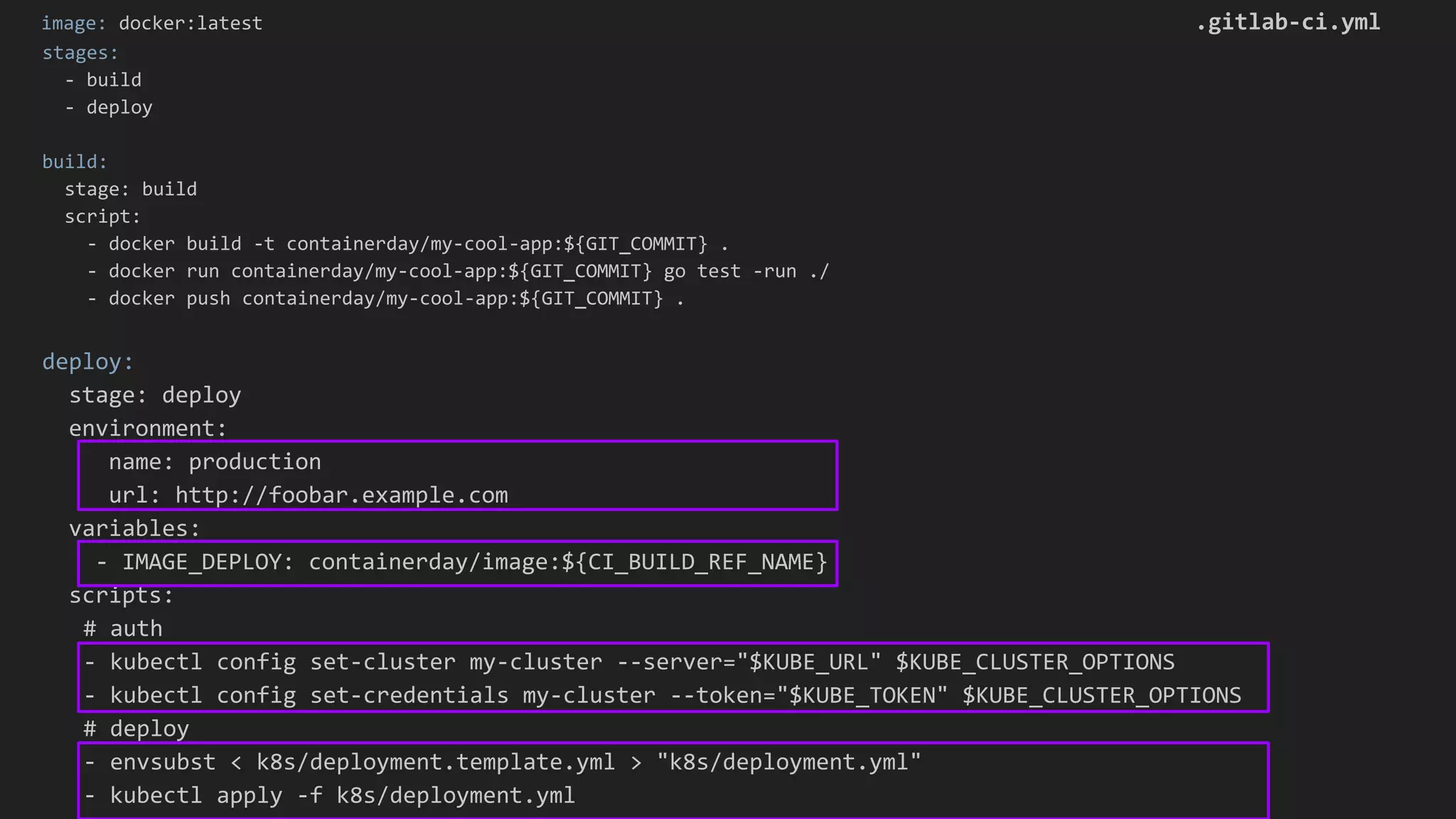 image: docker:latest .gitlab-ci.yml stages: - build - deploy build: stage: build script: - docker build -t containerday/my-cool-app:${GIT_COMMIT} . - docker run containerday/my-cool-app:${GIT_COMMIT} go test -run ./ - docker push containerday/my-cool-app:${GIT_COMMIT} . deploy: stage: deploy environment: name: production url: http://foobar.example.com variables: - IMAGE_DEPLOY: containerday/image:${CI_BUILD_REF_NAME} scripts: # auth - kubectl config set-cluster my-cluster --server="$KUBE_URL" $KUBE_CLUSTER_OPTIONS - kubectl config set-credentials my-cluster --token="$KUBE_TOKEN" $KUBE_CLUSTER_OPTIONS # deploy - envsubst < k8s/deployment.template.yml > "k8s/deployment.yml" - kubectl apply -f k8s/deployment.yml 