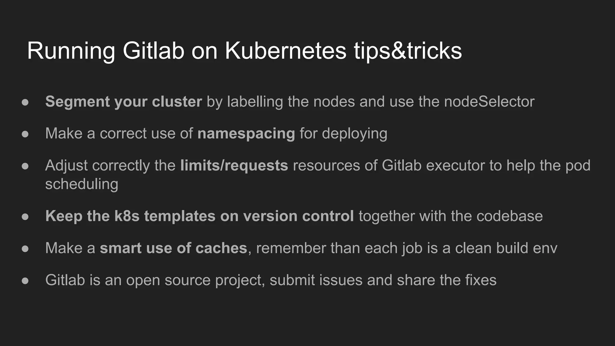 Running Gitlab on Kubernetes tips&tricks ● Segment your cluster by labelling the nodes and use the nodeSelector ● Make a correct use of namespacing for deploying ● Adjust correctly the limits/requests resources of Gitlab executor to help the pod scheduling ● Keep the k8s templates on version control together with the codebase ● Make a smart use of caches, remember than each job is a clean build env ● Gitlab is an open source project, submit issues and share the fixes 