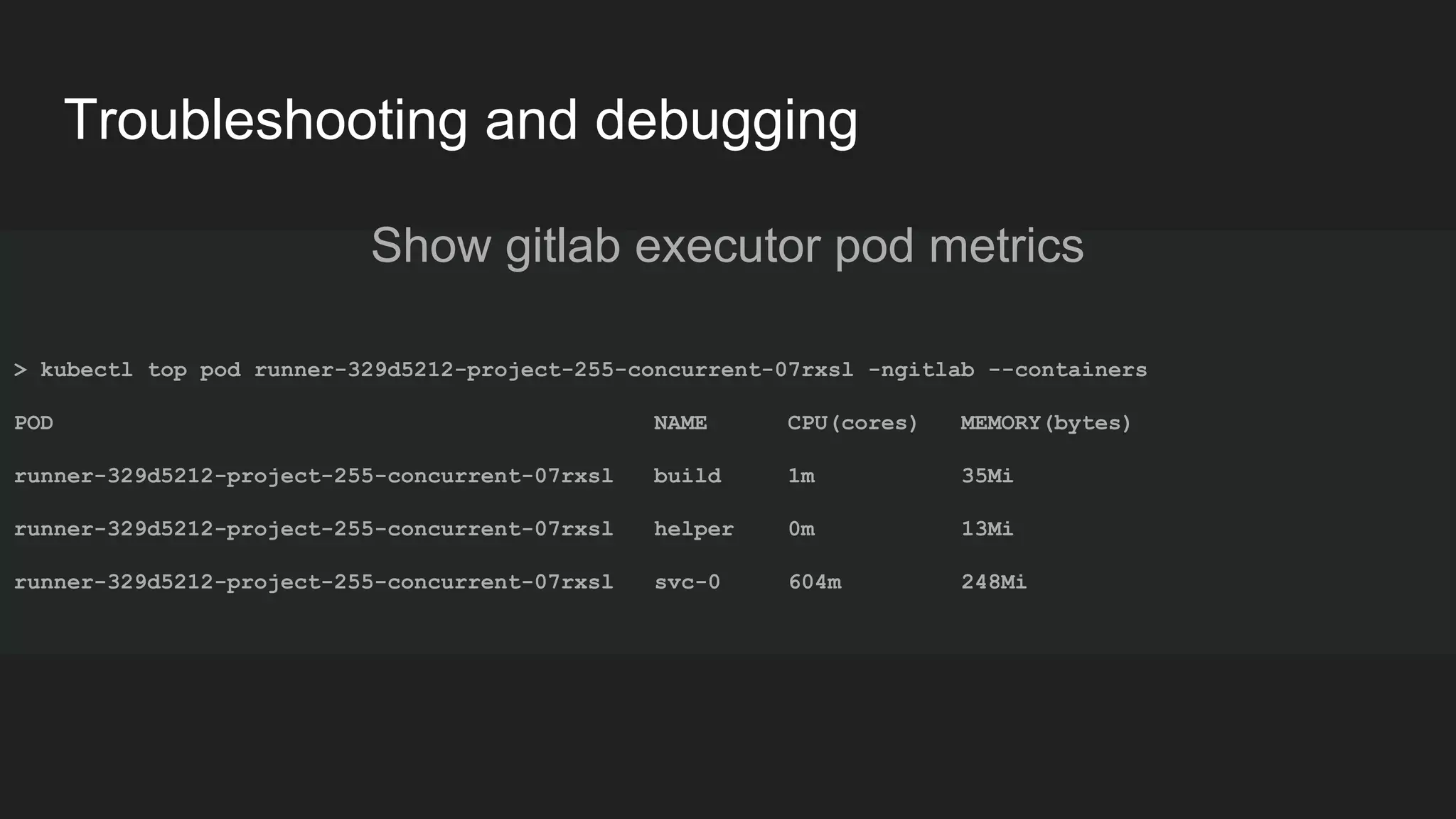 Troubleshooting and debugging Show gitlab executor pod metrics > kubectl top pod runner-329d5212-project-255-concurrent-07rxsl -ngitlab --containers POD NAME CPU(cores) MEMORY(bytes) runner-329d5212-project-255-concurrent-07rxsl build 1m 35Mi runner-329d5212-project-255-concurrent-07rxsl helper 0m 13Mi runner-329d5212-project-255-concurrent-07rxsl svc-0 604m 248Mi 
