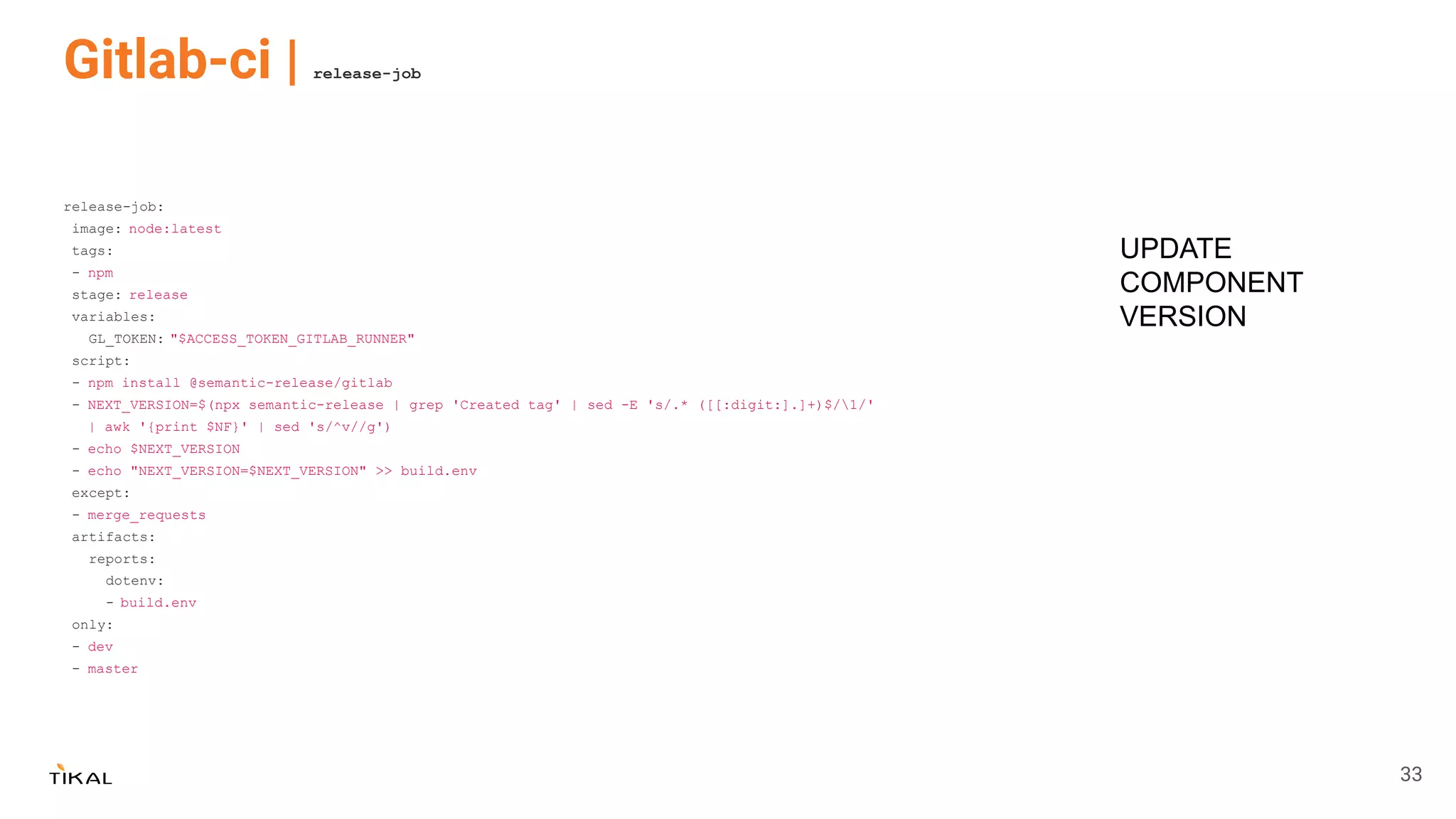 Gitlab-ci | release-job
release-job:
image: node:latest
tags:
- npm
stage: release
variables:
GL_TOKEN: "$ACCESS_TOKEN_GITLAB_RUNNER"
script:
- npm install @semantic-release/gitlab
- NEXT_VERSION=$(npx semantic-release | grep 'Created tag' | sed -E 's/.* ([[:digit:].]+)$/1/'
| awk '{print $NF}' | sed 's/^v//g')
- echo $NEXT_VERSION
- echo "NEXT_VERSION=$NEXT_VERSION" >> build.env
except:
- merge_requests
artifacts:
reports:
dotenv:
- build.env
only:
- dev
- master
UPDATE
COMPONENT
VERSION
33
 