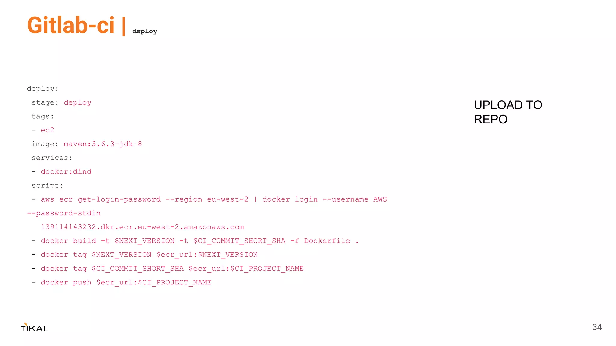 Gitlab-ci | deploy
deploy:
stage: deploy
tags:
- ec2
image: maven:3.6.3-jdk-8
services:
- docker:dind
script:
- aws ecr get-login-password --region eu-west-2 | docker login --username AWS
--password-stdin
139114143232.dkr.ecr.eu-west-2.amazonaws.com
- docker build -t $NEXT_VERSION -t $CI_COMMIT_SHORT_SHA -f Dockerfile .
- docker tag $NEXT_VERSION $ecr_url:$NEXT_VERSION
- docker tag $CI_COMMIT_SHORT_SHA $ecr_url:$CI_PROJECT_NAME
- docker push $ecr_url:$CI_PROJECT_NAME
UPLOAD TO
REPO
34
 