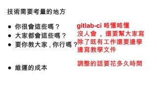 技術需要考量的地方
● 你很會這些嗎 ?
● 大家都會這些嗎 ?
● 要你教大家 , 你行嗎 ?
● 維運的成本
gitlab-ci 略懂略懂
沒人會 , 還要幫大家寫
除了既有工作還要邊學
邊寫教學文件
調整的話要花多久時間
 