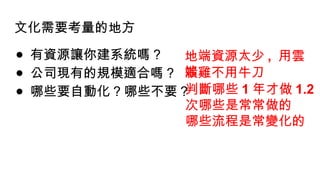 文化需要考量的地方
● 有資源讓你建系統嗎 ?
● 公司現有的規模適合嗎 ?
● 哪些要自動化 ? 哪些不要 ?
地端資源太少 , 用雲
端
殺雞不用牛刀
判斷哪些 1 年才做 1.2
次哪些是常常做的
哪些流程是常變化的
 