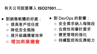 有天公司說要導入 ISO27001.....
● 對銷售軟體的好處 ∶
○ 提高客戶信任度
○ 降低安全風險
○ 提升組織運營效率
○ 增加商業機會
● 對 DevOps 的影響 ∶
○ 安全需求納入每階段
○ 合規性和審計要求
○ 變更管理的強化
○ 持續監控和反應能力
 