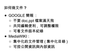 如何做文件 ?
● GOOGLE 簡報 :
○ 不要 doc,ppt 檔案滿天飛
○ 共同編輯便利 , 可調整權限
○ 可看文件版本紀錄
● MediaWIKI :
○ 集中化的文件管理 ( 集中化目錄 )
○ 可控公開資訊與內部資訊
 