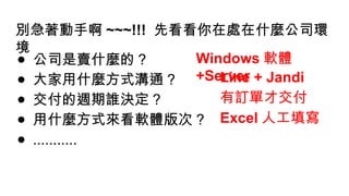別急著動手啊 ~~~!!! 先看看你在處在什麼公司環
境
● 公司是賣什麼的 ?
● 大家用什麼方式溝通 ?
● 交付的週期誰決定 ?
● 用什麼方式來看軟體版次 ?
● ...........
Windows 軟體
+Server
Line + Jandi
有訂單才交付
Excel 人工填寫
 