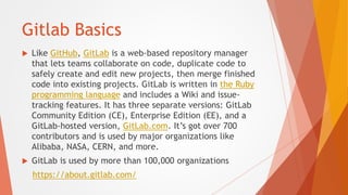 Gitlab Basics
 Like GitHub, GitLab is a web-based repository manager
that lets teams collaborate on code, duplicate code ...