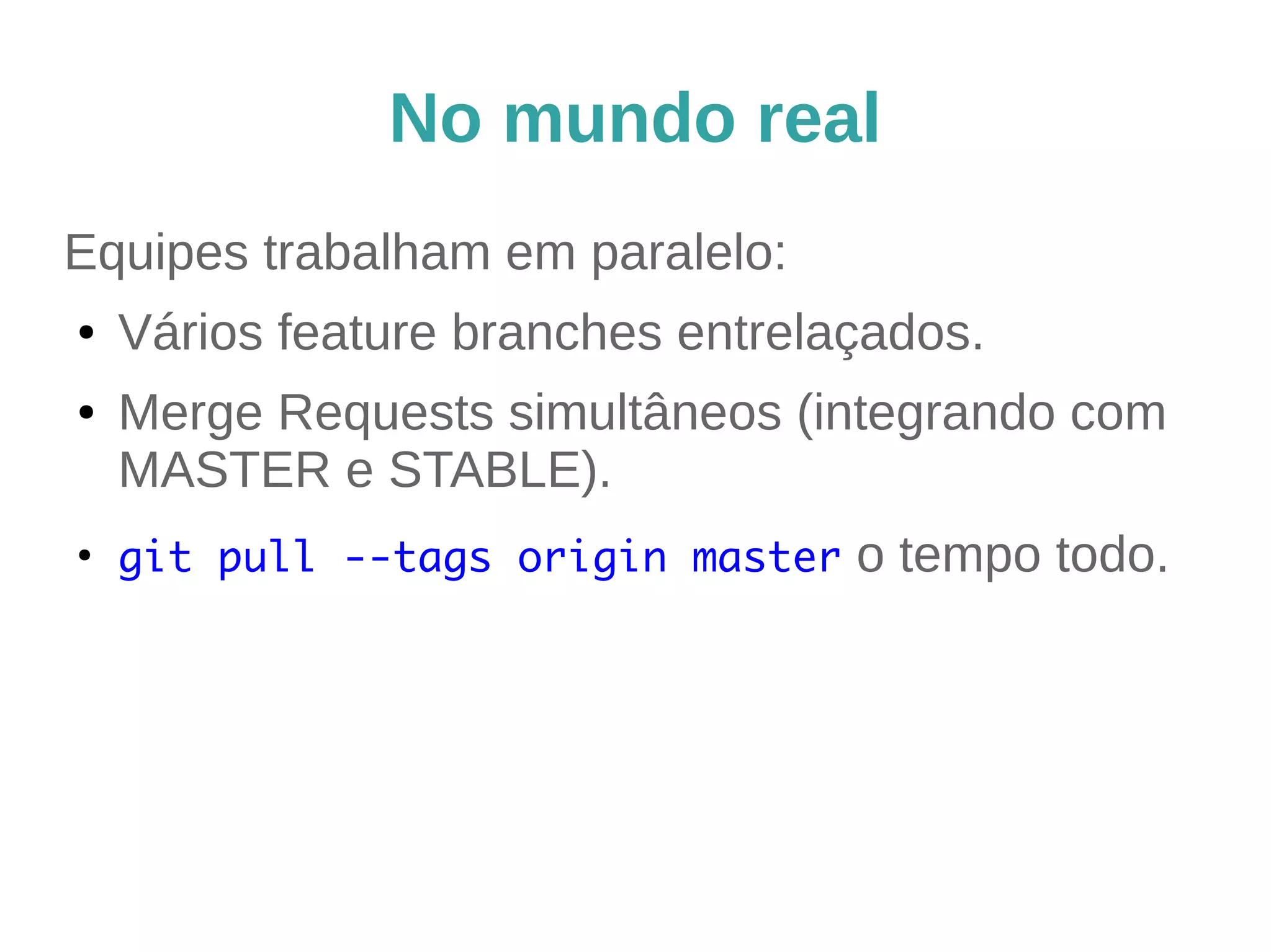 No mundo real 
Equipes trabalham em paralelo: 
● Vários feature branches entrelaçados. 
● Merge Requests simultâneos (integrando com 
MASTER e STABLE). 
● git pull --tags origin master o tempo todo. 
 