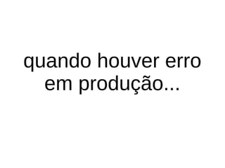 quando houver erro
em produção...
 