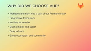 Why did we choose Vue?
‣ Webpack and npm was a part of our Frontend stack
‣ Progressive framework
‣ No time for rewrite
‣ Much smaller and faster
‣ Easy to learn
‣ Great ecosystem and community
 