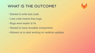 WHAT IS THE OUTCOME?
‣ Started to write less code
‣ Less code means less bugs
‣ Bugs were easier to ﬁx
‣ Started to have reusable components
‣ Allowed us to start working on realtime updates
 
