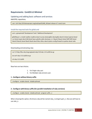 Requirements: CentOS 6.3 Minimal

Updating and adding basic software and services
Add EPEL repository

  rpm -Uvh http://dl.fedoraproject.org/pub/epel/6/x86_64/epel-release-6-7.noarch.rpm



Install the required tools for gitlab and
  yum -y groupinstall 'Development Tools' 'Additional Development'

  gitoliteyum -y install readline readline-devel ncurses-devel gdbm-devel glibc-devel tcl-devel openssl-devel
  curl-devel expat-devel db4-devel byacc gitolite sqlite-devel gcc-c++ libyaml libyaml-devel libffi libffi-devel
  libxml2 libxml2-devel libxslt libxslt-devel libicu libicu-devel system-config-firewall-tui python-devel redis



Downloading and extracting ruby:

  curl -O http://ftp.ruby-lang.org/pub/ruby/1.9/ruby-1.9.2-p320.tar.gz

  tar xzvf ruby-1.9.2-p320.tar.gz

  cd ruby-1.9.2-p320



Now here are two choices.

                           1. For Single ruby user.
                           2. For Multiple ruby versions user.

1 . Configure without binary suffix

 ./configure --enable-shared --disable-pthread



2 . Configure with binary suffix (for parallel installation of ruby versions)

  ./configure --enable-shared --disable-pthread --program-suffix _n


When choosing this option, the binary ruby will be named ruby_n and gem gem_n. Also we will have to
use rake_n.




                                                               www.divine-it.net | DIVINE IT LIMITED          2
 