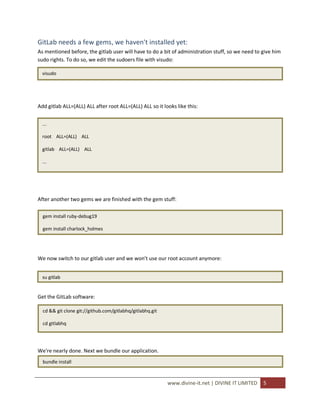 GitLab needs a few gems, we haven't installed yet:
As mentioned before, the gitlab user will have to do a bit of administration stuff, so we need to give him
sudo rights. To do so, we edit the sudoers file with visudo:

  visudo




Add gitlab ALL=(ALL) ALL after root ALL=(ALL) ALL so it looks like this:


  ...

  root ALL=(ALL) ALL

  gitlab ALL=(ALL) ALL

  ...




After another two gems we are finished with the gem stuff:

  gem install ruby-debug19

  gem install charlock_holmes




We now switch to our gitlab user and we won't use our root account anymore:


  su gitlab


Get the GitLab software:

  cd && git clone git://github.com/gitlabhq/gitlabhq.git

  cd gitlabhq




We're nearly done. Next we bundle our application.
  bundle install



                                                           www.divine-it.net | DIVINE IT LIMITED   5
 