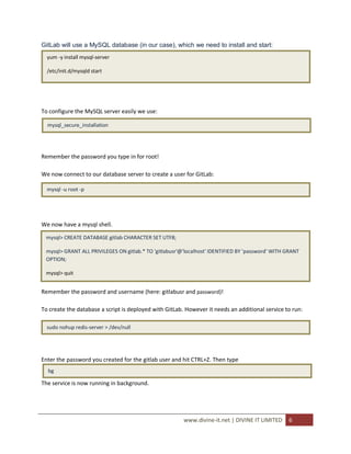 GitLab will use a MySQL database (in our case), which we need to install and start:
  yum -y install mysql-server

  /etc/init.d/mysqld start




To configure the MySQL server easily we use:

  mysql_secure_installation




Remember the password you type in for root!

We now connect to our database server to create a user for GitLab:

  mysql -u root -p




We now have a mysql shell.

 mysql> CREATE DATABASE gitlab CHARACTER SET UTF8;

 mysql> GRANT ALL PRIVILEGES ON gitlab.* TO 'gitlabusr'@'localhost' IDENTIFIED BY 'password' WITH GRANT
 OPTION;

 mysql> quit


Remember the password and username (here: gitlabusr and password)!

To create the database a script is deployed with GitLab. However it needs an additional service to run:

  sudo nohup redis-server > /dev/null




Enter the password you created for the gitlab user and hit CTRL+Z. Then type
  bg

The service is now running in background.




                                                        www.divine-it.net | DIVINE IT LIMITED     6
 