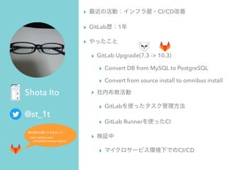 @st_1t
Shota Ito
▸ CI/CD
▸ GitLab 1
▸
▸ GitLab Upgrade(7.3 -> 10.3)
▸ Convert DB from MySQL to PostgreSQL
▸ Convert from source install to omnibus install
▸
▸ GitLab
▸ GitLab Runner CI
▸
▸ CI/CD
 
 
https://gitlab.com/ 
st1t/gitlab-meetup-tokyo-8
 
