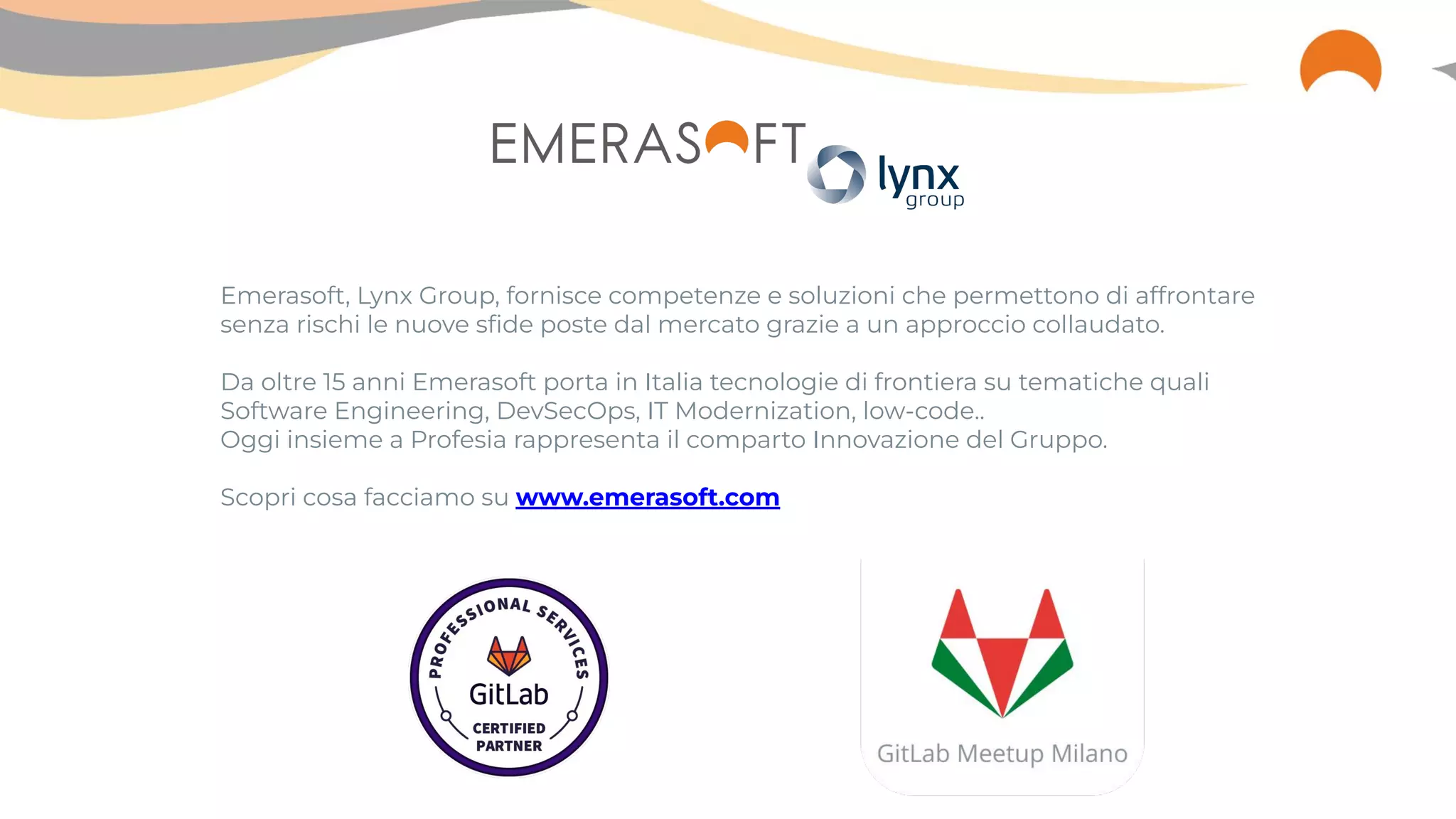 Emerasoft, Lynx Group, fornisce competenze e soluzioni che permettono di affrontare
senza rischi le nuove sﬁde poste dal mercato grazie a un approccio collaudato.
Da oltre 15 anni Emerasoft porta in Italia tecnologie di frontiera su tematiche quali
Software Engineering, DevSecOps, IT Modernization, low-code..
Oggi insieme a Profesia rappresenta il comparto Innovazione del Gruppo.
Scopri cosa facciamo su www.emerasoft.com
 