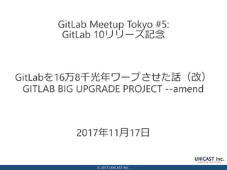 © 2017 UNICAST INC.
2017年11月17日
GitLab Meetup Tokyo #5:
GitLab 10リリース記念
GitLabを16万8千光年ワープさせた話（改）
GITLAB BIG UPGRADE PROJECT --amend
 