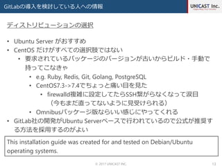 GitLabの導入を検討している人への情報
© 2017 UNICAST INC. 13
• Ubuntu Server がおすすめ
• CentOS だけがすべての選択肢ではない
• 要求されているパッケージのバージョンが古いからビルド・手動で
持ってこなきゃ
• e.g. Ruby, Redis, Git, Golang, PostgreSQL
• CentOS7.3->7.4でちょっと痛い目を見た
• firewalld複雑に設定してたらSSH繋がらなくなって涙目
（今もまだ直ってないように見受けられる）
• Omnibusパッケージ版ならいい感じにやってくれる
• GitLab社の開発がUbuntu Serverベースで行われているので公式が推奨す
る方法を採用するのがよい
ディストリビューションの選択
This installation guide was created for and tested on Debian/Ubuntu
operating systems.
 
