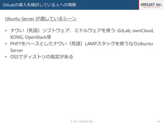 GitLabの導入を検討している人への情報
© 2017 UNICAST INC. 14
• ナウい（死語）ソフトウェア、ミドルウェアを使う: GitLab, ownCloud,
KONG, OpenStack等
• PHP7をベースとしたナウい（死語）LAMPスタックを使うならUbuntu
Server
• OSSでディストリの指定がある
Ubuntu Server が適しているシーン
 