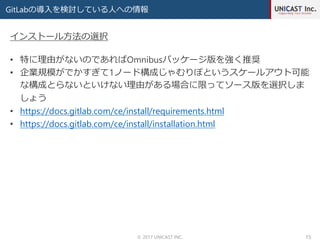 GitLabの導入を検討している人への情報
© 2017 UNICAST INC. 15
• 特に理由がないのであればOmnibusパッケージ版を強く推奨
• 企業規模がでかすぎて1ノード構成じゃむりぽというスケールアウト可能
な構成とらないといけない理由がある場合に限ってソース版を選択しま
しょう
• https://docs.gitlab.com/ce/install/requirements.html
• https://docs.gitlab.com/ce/install/installation.html
インストール方法の選択
 