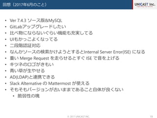回想（2017年6月のこと）
© 2017 UNICAST INC. 19
• Ver 7.4.3 ソース版&MySQL
• GitLabアップグレードしたい
• 比べ物にならないぐらい機能も充実してる
• UIもかっこよくなってる
• 二段階認証対応
• なんかソースの検索かけようとするとInternal Server Error(ISE) になる
• 重い Merge Request を走らせるとすぐ ISE で音を上げる
• キツネのロゴがきもい
• 青い草が生やせる
• AD(LDAP)と連携できる
• Slack Alternative の Mattermost が使える
• そもそもバージョンが古いままであること自体が良くない
• 脆弱性の塊
 