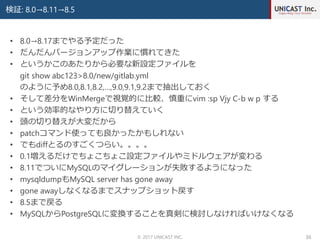 検証: 8.0→8.11→8.5
© 2017 UNICAST INC. 36
• 8.0→8.17までやる予定だった
• だんだんバージョンアップ作業に慣れてきた
• というかこのあたりから必要な新設定ファイルを
git show abc123>8.0/new/gitlab.yml
のように予め8.0,8.1,8.2,…,9.0,9.1,9.2まで抽出しておく
• そして差分をWinMergeで視覚的に比較、慎重にvim :sp Vjy C-b w p する
• という効率的なやり方に切り替えていく
• 頭の切り替えが大変だから
• patchコマンド使っても良かったかもしれない
• でもdiffとるのすごくつらい。。。。
• 0.1増えるだけでちょこちょこ設定ファイルやミドルウェアが変わる
• 8.11でついにMySQLのマイグレーションが失敗するようになった
• mysqldumpもMySQL server has gone away
• gone awayしなくなるまでスナップショット戻す
• 8.5まで戻る
• MySQLからPostgreSQLに変換することを真剣に検討しなければいけなくなる
 