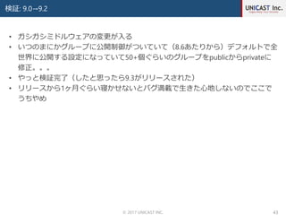 検証: 9.0→9.2
© 2017 UNICAST INC. 43
• ガシガシミドルウェアの変更が入る
• いつのまにかグループに公開制御がついていて（8.6あたりから）デフォルトで全
世界に公開する設定になっていて50+個ぐらいのグループをpublicからprivateに
修正。。。
• やっと検証完了（したと思ったら9.3がリリースされた）
• リリースから1ヶ月ぐらい寝かせないとバグ満載で生きた心地しないのでここで
うちやめ
 