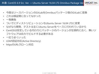 本番: CentOS 6.9 Src. Ver. → Ubuntu Server 16.04 LTS Omnibus Package Ver.
© 2017 UNICAST INC. 45
• 今度はソースバージョンのGitLabをOmnibusパッケージ版のGitLabに変換
• これは検証間に合ってなかった
• 一発勝負
• ついでにディストリビューションもUbuntu Server 16.04 LTSに変更
• なぜなら開発、テストは主にUbuntu Serverをベースに行われているから
• CentOSは安定している代わりにパッケージのバージョンが圧倒的に古く、無いソ
フトウェアは自力でビルドする必要がある
• 一応うまくいった
• LDAP認証対応(Active Directory)
• httpsのURLクローン対応
 