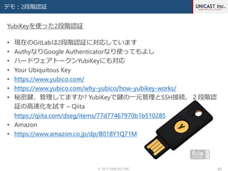 デモ：2段階認証
© 2017 UNICAST INC. 66
• 現在のGitLabは2段階認証に対応しています
• AuthyなりGoogle Authenticatorなり使ってもよし
• ハードウェアトークンYubiKeyにも対応
• Your Ubiquitous Key
• https://www.yubico.com/
• https://www.yubico.com/why-yubico/how-yubikey-works/
• 秘密鍵、管理してますか? YubiKeyで鍵の一元管理とSSH接続、２段階認
証の高速化を試す – Qiita
https://qiita.com/dseg/items/77d77467970b1b510285
• Amazon
• https://www.amazon.co.jp/dp/B018Y1Q71M
YubiKeyを使った2段階認証
 