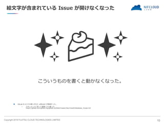 Copyright 2018 FUJITSU CLOUD TECHNOLOGIES LIMITED
絵文字が含まれている Issue が開けなくなった
✨🍰✨
こういうものを書くと動かなくなった。
 GitLab 8.14 から導入された utf8mb4 が原因だった。
• ドキュメントに従って変換したら直った。
https://gitlab.com/gitlab-org/gitlab-ce/blob/master/doc/install/database_mysql.md
10
 