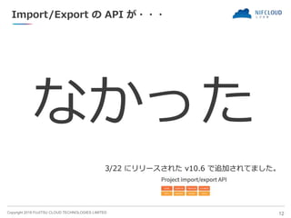 Copyright 2018 FUJITSU CLOUD TECHNOLOGIES LIMITED
Import/Export の API が・・・
なかった
12
3/22 にリリースされた v10.6 で追加されてました。
 