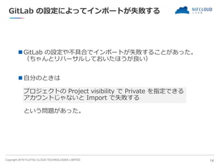 Copyright 2018 FUJITSU CLOUD TECHNOLOGIES LIMITED
GitLab の設定によってインポートが失敗する
 GitLab の設定や不具合でインポートが失敗することがあった。
（ちゃんとリハーサルしておいたほうが良い）
 自分のときは
プロジェクトの Project visibility で Private を指定できる
アカウントじゃないと Import で失敗する
という問題があった。
14
 