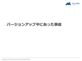 Copyright 2018 FUJITSU CLOUD TECHNOLOGIES LIMITED
バージョンアップ中にあった事故
 