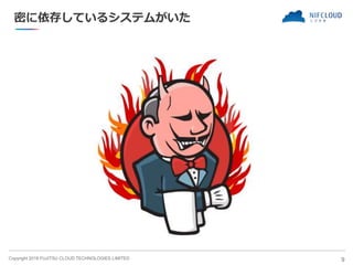 Copyright 2018 FUJITSU CLOUD TECHNOLOGIES LIMITED
密に依存しているシステムがいた
9
 