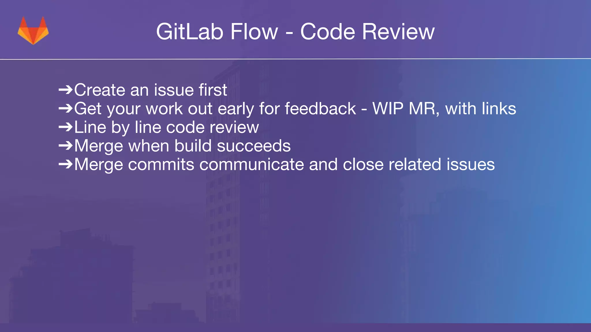 GitLab Flow - Code Review
➔Create an issue first
➔Get your work out early for feedback - WIP MR, with links
➔Line by line code review
➔Merge when build succeeds
➔Merge commits communicate and close related issues
 