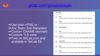 gitlab.com/groups/pages
➔Use plain HTML or
➔Any Static Site Generator
➔Custom CNAME (domain)
➔Custom TLS certs
➔Free on GitLab.com and
available in GitLab EE
 