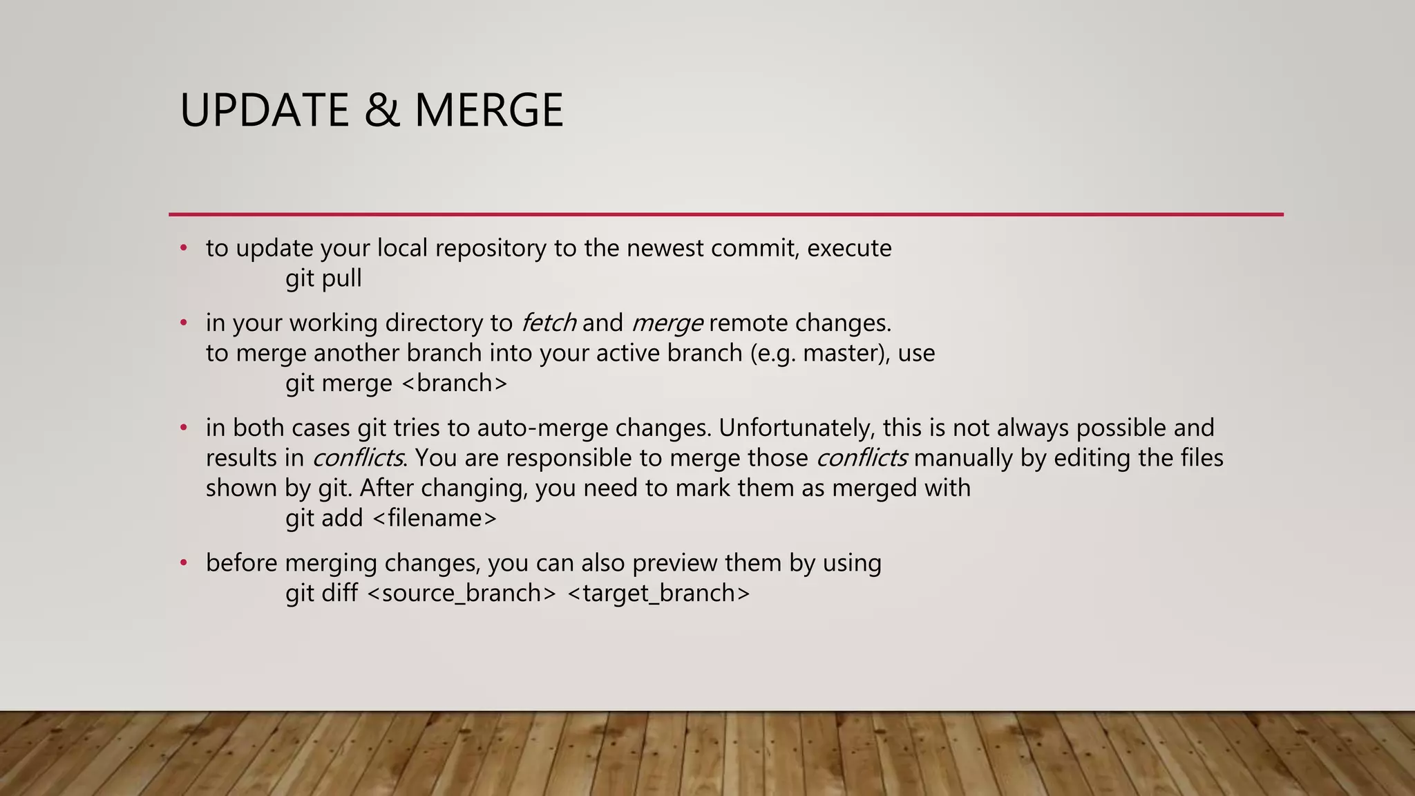 UPDATE & MERGE • to update your local repository to the newest commit, execute git pull • in your working directory to fetch and merge remote changes. to merge another branch into your active branch (e.g. master), use git merge <branch> • in both cases git tries to auto-merge changes. Unfortunately, this is not always possible and results in conflicts. You are responsible to merge those conflicts manually by editing the files shown by git. After changing, you need to mark them as merged with git add <filename> • before merging changes, you can also preview them by using git diff <source_branch> <target_branch> 