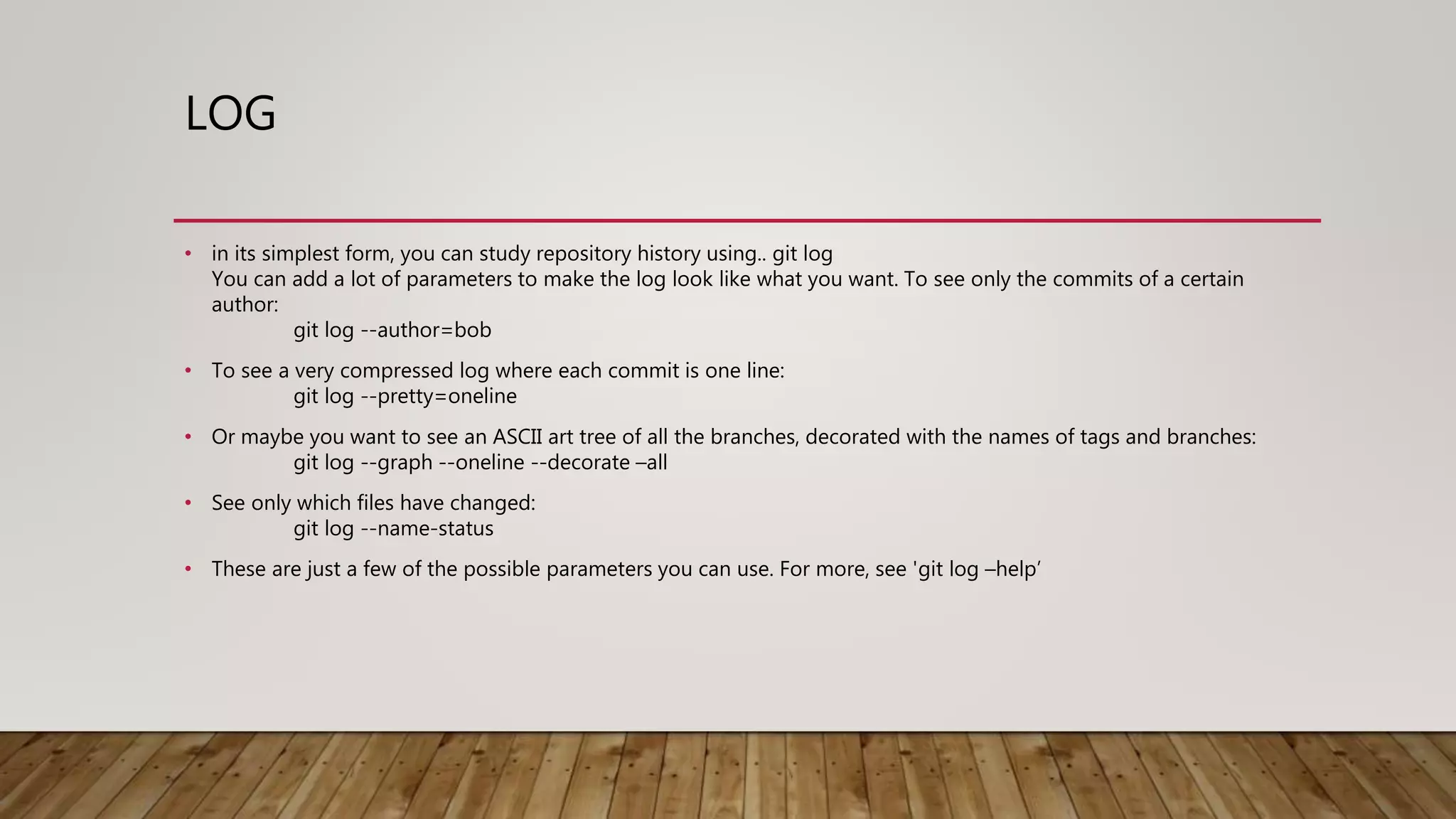 LOG • in its simplest form, you can study repository history using.. git log You can add a lot of parameters to make the log look like what you want. To see only the commits of a certain author: git log --author=bob • To see a very compressed log where each commit is one line: git log --pretty=oneline • Or maybe you want to see an ASCII art tree of all the branches, decorated with the names of tags and branches: git log --graph --oneline --decorate –all • See only which files have changed: git log --name-status • These are just a few of the possible parameters you can use. For more, see 'git log –help’ 