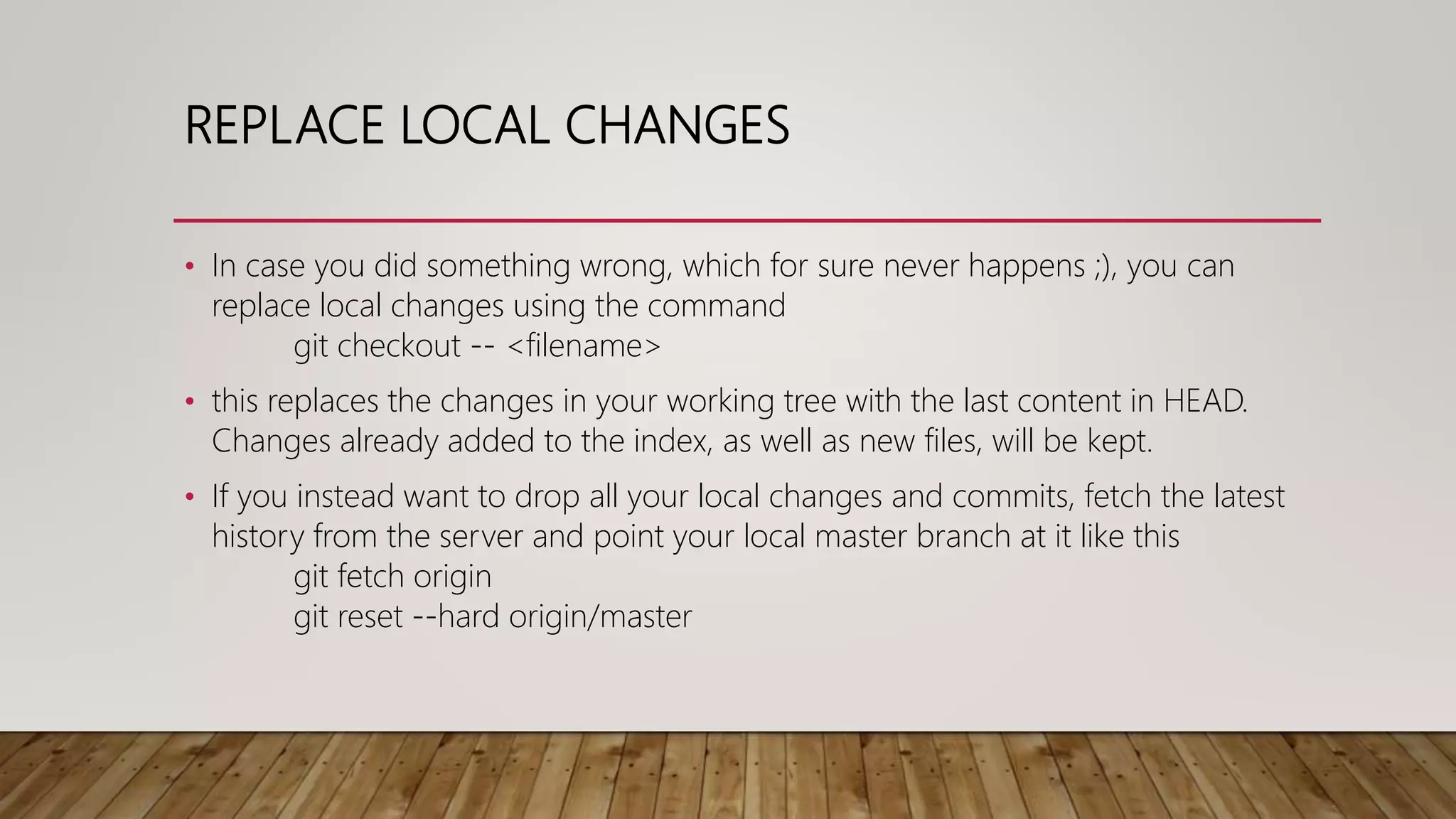 REPLACE LOCAL CHANGES • In case you did something wrong, which for sure never happens ;), you can replace local changes using the command git checkout -- <filename> • this replaces the changes in your working tree with the last content in HEAD. Changes already added to the index, as well as new files, will be kept. • If you instead want to drop all your local changes and commits, fetch the latest history from the server and point your local master branch at it like this git fetch origin git reset --hard origin/master 