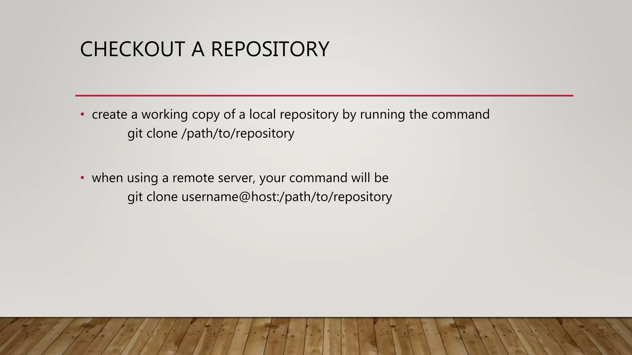 CHECKOUT A REPOSITORY • create a working copy of a local repository by running the command git clone /path/to/repository • when using a remote server, your command will be git clone username@host:/path/to/repository 
