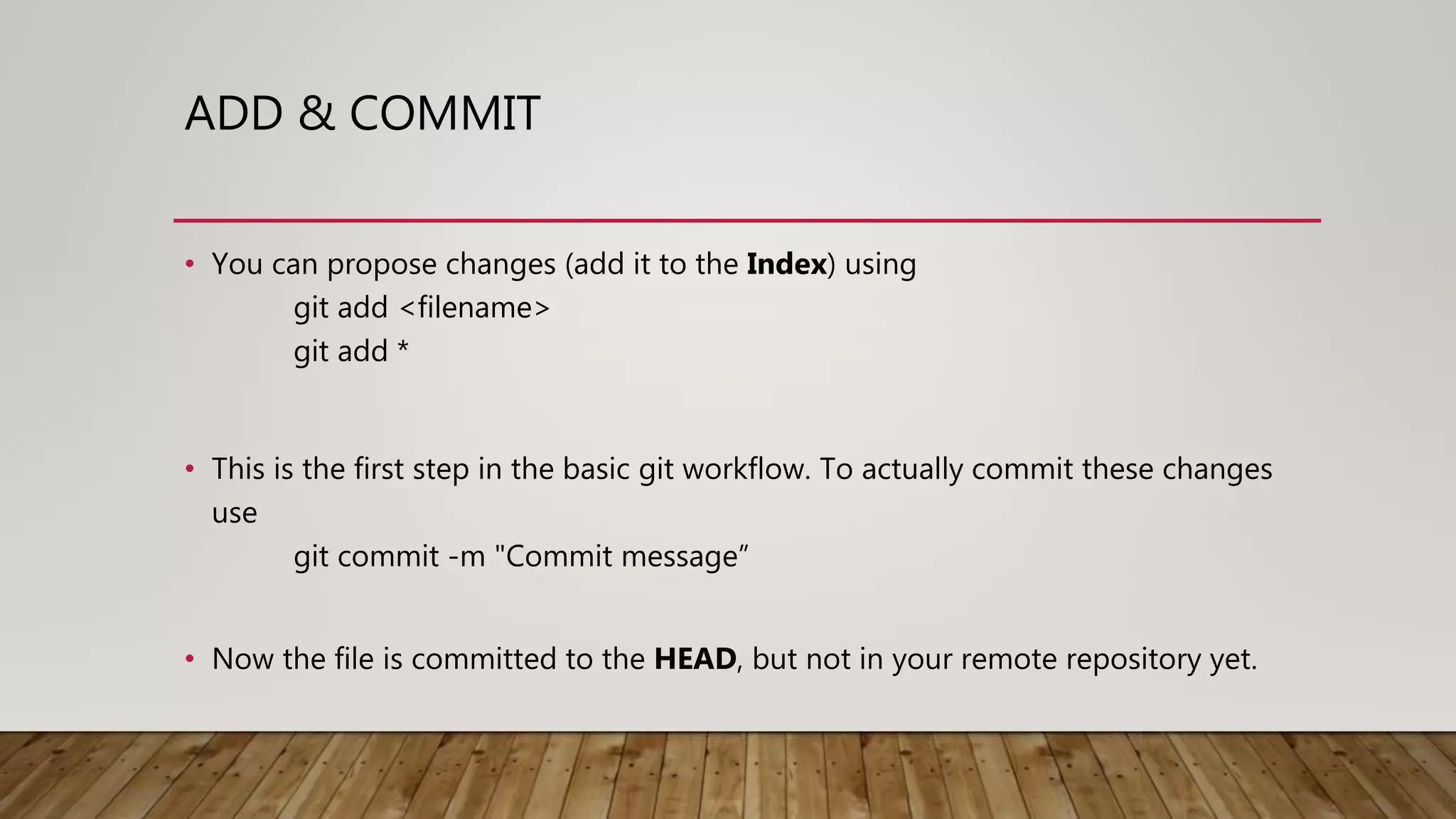 ADD & COMMIT • You can propose changes (add it to the Index) using git add <filename> git add * • This is the first step in the basic git workflow. To actually commit these changes use git commit -m "Commit message” • Now the file is committed to the HEAD, but not in your remote repository yet. 