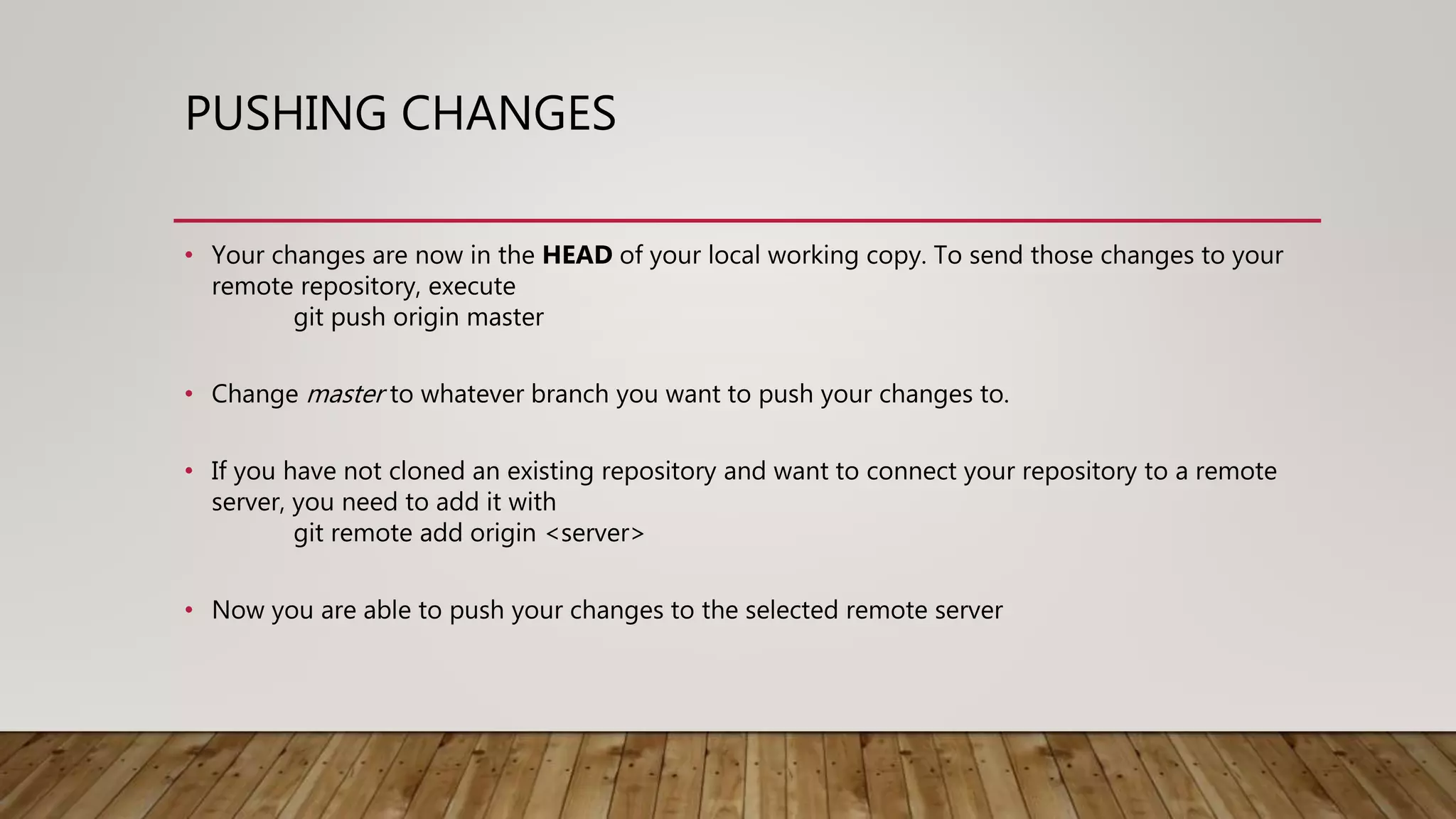PUSHING CHANGES • Your changes are now in the HEAD of your local working copy. To send those changes to your remote repository, execute git push origin master • Change master to whatever branch you want to push your changes to. • If you have not cloned an existing repository and want to connect your repository to a remote server, you need to add it with git remote add origin <server> • Now you are able to push your changes to the selected remote server 