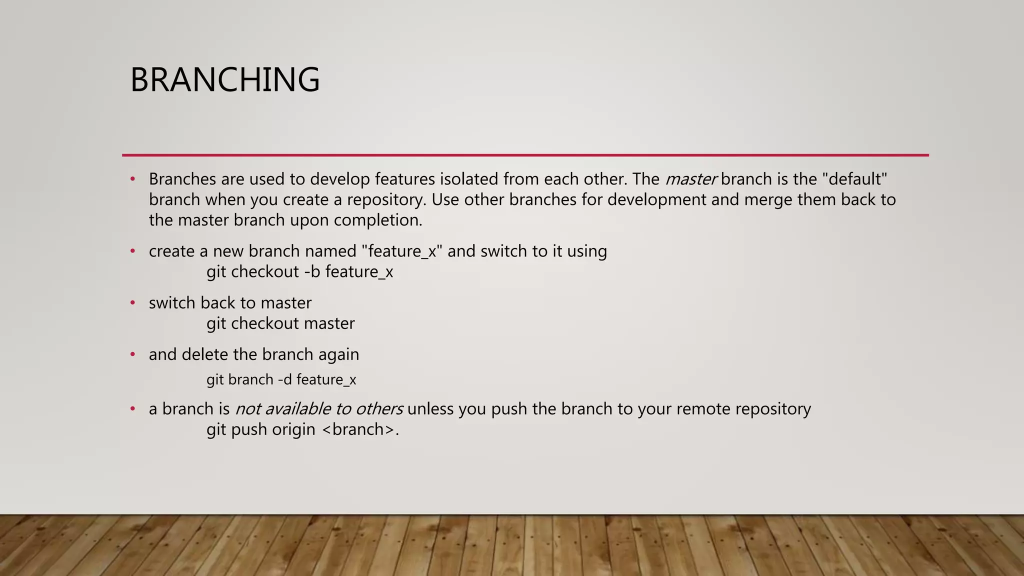 BRANCHING • Branches are used to develop features isolated from each other. The master branch is the "default" branch when you create a repository. Use other branches for development and merge them back to the master branch upon completion. • create a new branch named "feature_x" and switch to it using git checkout -b feature_x • switch back to master git checkout master • and delete the branch again git branch -d feature_x • a branch is not available to others unless you push the branch to your remote repository git push origin <branch>. 