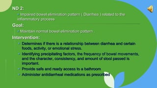 ND 2:
 Impaired bowel elimination pattern ( Diarrhea ) related to the
inﬂammatory process
Goal:
 Maintain normal bowel elimination pattern .
Intervention:
 Determines if there is a relationship between diarrhea and certain
foods, activity, or emotional stress.
 Identifying precipitating factors, the frequency of bowel movements,
and the character, consistency, and amount of stool passed is
important.
 Provide safe and ready access to a bathroom
 Administer antidiarrheal medications as prescribed
 