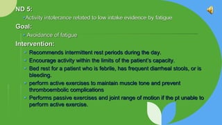 ND 5:
Activity intolerance related to low intake evidence by fatigue
Goal:
 Avoidance of fatigue
Intervention:
 Recommends intermittent rest periods during the day.
 Encourage activity within the limits of the patient’s capacity.
 Bed rest for a patient who is febrile, has frequent diarrheal stools, or is
bleeding.
 perform active exercises to maintain muscle tone and prevent
thromboembolic complications
 Performs passive exercises and joint range of motion if the pt unable to
perform active exercise.
 